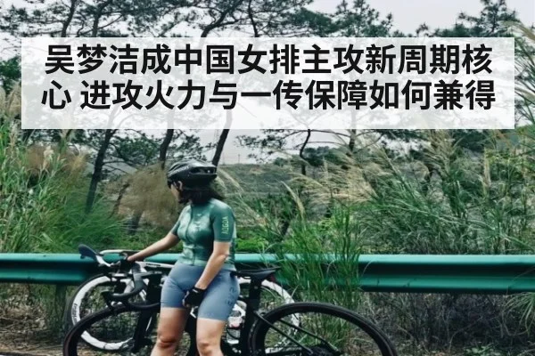 吴梦洁成中国女排主攻新周期核心 进攻火力与一传保障如何兼得